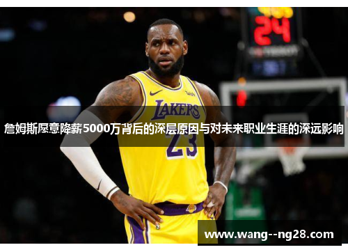 詹姆斯愿意降薪5000万背后的深层原因与对未来职业生涯的深远影响
