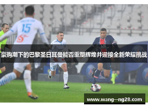 豪购潮下的巴黎圣日耳曼能否重塑辉煌并迎接全新荣耀挑战