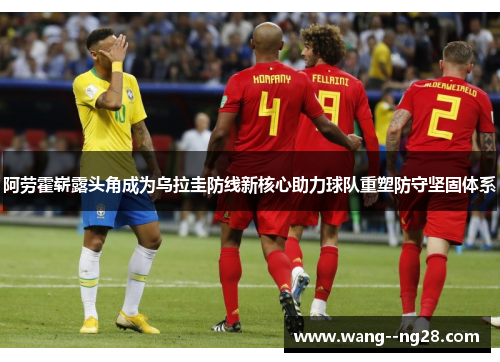 阿劳霍崭露头角成为乌拉圭防线新核心助力球队重塑防守坚固体系