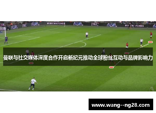 曼联与社交媒体深度合作开启新纪元推动全球粉丝互动与品牌影响力