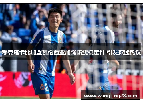 穆克塔卡比加盟瓦伦西亚加强防线稳定性 引发球迷热议